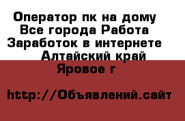 Оператор пк на дому - Все города Работа » Заработок в интернете   . Алтайский край,Яровое г.